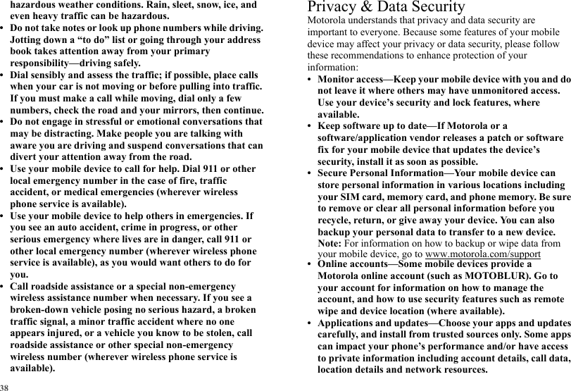 38hazardous weather conditions. Rain, sleet, snow, ice, and even heavy traffic can be hazardous.• Do not take notes or look up phone numbers while driving. Jotting down a “to do” list or going through your address book takes attention away from your primary responsibility—driving safely.• Dial sensibly and assess the traffic; if possible, place calls when your car is not moving or before pulling into traffic. If you must make a call while moving, dial only a few numbers, check the road and your mirrors, then continue.• Do not engage in stressful or emotional conversations that may be distracting. Make people you are talking with aware you are driving and suspend conversations that can divert your attention away from the road.• Use your mobile device to call for help. Dial 911 or other local emergency number in the case of fire, traffic accident, or medical emergencies (wherever wireless phone service is available).• Use your mobile device to help others in emergencies. If you see an auto accident, crime in progress, or other serious emergency where lives are in danger, call 911 or other local emergency number (wherever wireless phone service is available), as you would want others to do for you.• Call roadside assistance or a special non-emergency wireless assistance number when necessary. If you see a broken-down vehicle posing no serious hazard, a broken traffic signal, a minor traffic accident where no one appears injured, or a vehicle you know to be stolen, call roadside assistance or other special non-emergency wireless number (wherever wireless phone service is available).Privacy &amp; Data SecurityPrivacy &amp; Data SecurityMotorola understands that privacy and data security are important to everyone. Because some features of your mobile device may affect your privacy or data security, please follow these recommendations to enhance protection of your information:• Monitor access—Keep your mobile device with you and do not leave it where others may have unmonitored access. Use your device’s security and lock features, where available.• Keep software up to date—If Motorola or a software/application vendor releases a patch or software fix for your mobile device that updates the device’s security, install it as soon as possible.• Secure Personal Information—Your mobile device can store personal information in various locations including your SIM card, memory card, and phone memory. Be sure to remove or clear all personal information before you recycle, return, or give away your device. You can also backup your personal data to transfer to a new device.Note: For information on how to backup or wipe data from your mobile device, go to www.motorola.com/support• Online accounts—Some mobile devices provide a Motorola online account (such as MOTOBLUR). Go to your account for information on how to manage the account, and how to use security features such as remote wipe and device location (where available).• Applications and updates—Choose your apps and updates carefully, and install from trusted sources only. Some apps can impact your phone’s performance and/or have access to private information including account details, call data, location details and network resources.