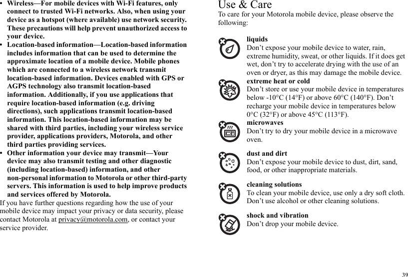 39• Wireless—For mobile devices with Wi-Fi features, only connect to trusted Wi-Fi networks. Also, when using your device as a hotspot (where available) use network security. These precautions will help prevent unauthorized access to your device.• Location-based information—Location-based information includes information that can be used to determine the approximate location of a mobile device. Mobile phones which are connected to a wireless network transmit location-based information. Devices enabled with GPS or AGPS technology also transmit location-based information. Additionally, if you use applications that require location-based information (e.g. driving directions), such applications transmit location-based information. This location-based information may be shared with third parties, including your wireless service provider, applications providers, Motorola, and other third parties providing services.• Other information your device may transmit—Your device may also transmit testing and other diagnostic (including location-based) information, and other non-personal information to Motorola or other third-party servers. This information is used to help improve products and services offered by Motorola.If you have further questions regarding how the use of your mobile device may impact your privacy or data security, please contact Motorola at privacy@motorola.com, or contact your service provider.Use &amp; CareUse &amp; CareTo care for your Motorola mobile device, please observe the following:liquidsDon’t expose your mobile device to water, rain, extreme humidity, sweat, or other liquids. If it does get wet, don’t try to accelerate drying with the use of an oven or dryer, as this may damage the mobile device.extreme heat or coldDon’t store or use your mobile device in temperatures below -10°C (14°F) or above 60°C (140°F). Don’t recharge your mobile device in temperatures below 0°C (32°F) or above 45°C (113°F).microwavesDon’t try to dry your mobile device in a microwave oven.dust and dirtDon’t expose your mobile device to dust, dirt, sand, food, or other inappropriate materials.cleaning solutionsTo clean your mobile device, use only a dry soft cloth. Don’t use alcohol or other cleaning solutions.shock and vibrationDon’t drop your mobile device.