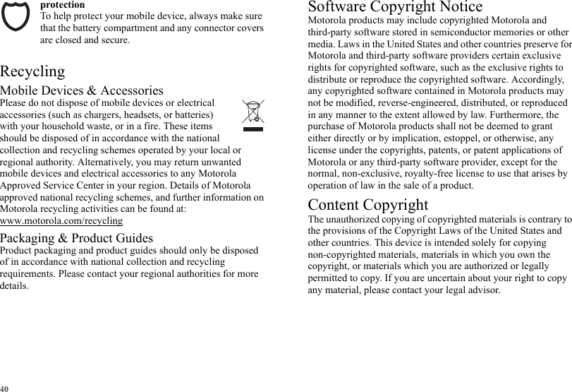 40protectionTo help protect your mobile device, always make sure that the battery compartment and any connector covers are closed and secure.RecyclingRecyclingMobile Devices &amp; AccessoriesPlease do not dispose of mobile devices or electrical accessories (such as chargers, headsets, or batteries) with your household waste, or in a fire. These items should be disposed of in accordance with the national collection and recycling schemes operated by your local or regional authority. Alternatively, you may return unwanted mobile devices and electrical accessories to any Motorola Approved Service Center in your region. Details of Motorola approved national recycling schemes, and further information on Motorola recycling activities can be found at: www.motorola.com/recyclingPackaging &amp; Product GuidesProduct packaging and product guides should only be disposed of in accordance with national collection and recycling requirements. Please contact your regional authorities for more details.Software Copyright NoticeSoftware Copyright NoticeMotorola products may include copyrighted Motorola and third-party software stored in semiconductor memories or other media. Laws in the United States and other countries preserve for Motorola and third-party software providers certain exclusive rights for copyrighted software, such as the exclusive rights to distribute or reproduce the copyrighted software. Accordingly, any copyrighted software contained in Motorola products may not be modified, reverse-engineered, distributed, or reproduced in any manner to the extent allowed by law. Furthermore, the purchase of Motorola products shall not be deemed to grant either directly or by implication, estoppel, or otherwise, any license under the copyrights, patents, or patent applications of Motorola or any third-party software provider, except for the normal, non-exclusive, royalty-free license to use that arises by operation of law in the sale of a product.Content CopyrightContent CopyrightThe unauthorized copying of copyrighted materials is contrary to the provisions of the Copyright Laws of the United States and other countries. This device is intended solely for copying non-copyrighted materials, materials in which you own the copyright, or materials which you are authorized or legally permitted to copy. If you are uncertain about your right to copy any material, please contact your legal advisor.