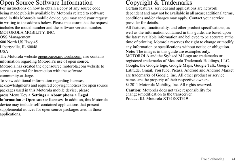 41TroubleshootingOpen Source Software InformationOSS InformationFor instructions on how to obtain a copy of any source code being made publicly available by Motorola related to software used in this Motorola mobile device, you may send your request in writing to the address below. Please make sure that the request includes the model number and the software version number.MOTOROLA MOBILITY, INC.OSS Management600 North US Hwy 45Libertyville, IL 60048USAThe Motorola website opensource.motorola.com also contains information regarding Motorola&apos;s use of open source.Motorola has created the opensource.motorola.com website to serve as a portal for interaction with the software community-at-large.To view additional information regarding licenses, acknowledgments and required copyright notices for open source packages used in this Motorola mobile device, please press Menu Key &gt; Settings &gt; About phone &gt; Legal information &gt; Open source licenses. In addition, this Motorola device may include self-contained applications that present supplemental notices for open source packages used in those applications.Copyright &amp; TrademarksCertain features, services and applications are network dependent and may not be available in all areas; additional terms, conditions and/or charges may apply. Contact your service provider for details.All features, functionality, and other product specifications, as well as the information contained in this guide, are based upon the latest available information and believed to be accurate at the time of printing. Motorola reserves the right to change or modify any information or specifications without notice or obligation.Note: The images in this guide are examples only.MOTOROLA and the Stylized M Logo are trademarks or registered trademarks of Motorola Trademark Holdings, LLC. Google, the Google logo, Google Maps, Google Talk, Google Latitude, Gmail, YouTube, Picasa, Android and Android Market are trademarks of Google, Inc. All other product or service names are the property of their respective owners.© 2011 Motorola Mobility, Inc. All rights reserved.Caution: Motorola does not take responsibility for changes/modification to the transceiver.Product ID: Motorola XT318/XT319