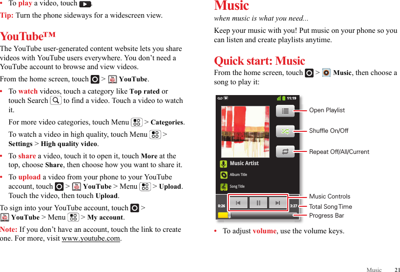 21Music•To play a video, touch  .Tip: Turn the phone sideways for a widescreen view.YouTube™The YouTube user-generated content website lets you share videos with YouTube users everywhere. You don’t need a YouTube account to browse and view videos.From the home screen, touch   &gt;   YouTube.•To watch videos, touch a category like Top rated or touch Search  to find a video. Touch a video to watch it.For more video categories, touch Menu  &gt; Categories.To watch a video in high quality, touch Menu  &gt; Settings &gt; High quality video.•To share a video, touch it to open it, touch More at the top, choose Share, then choose how you want to share it.•To upload a video from your phone to your YouTube account, touch   &gt;  YouTube &gt; Menu  &gt; Upload. Touch the video, then touch Upload.To sign into your YouTube account, touch   &gt; YouTube &gt; Menu  &gt; My account.Note: If you don’t have an account, touch the link to create one. For more, visit www.youtube.com.Musicwhen music is what you need...Keep your music with you! Put music on your phone so you can listen and create playlists anytime.Quick start: MusicFrom the home screen, touch  &gt;  Music, then choose a song to play it:•To adjust volume, use the volume keys.Music ArtistAlbum TitleSong Title0:26 3:2711:19Open PlaylistShuffle On/OffRepeat Off/All/CurrentMusic ControlsTotal Song TimeProgress Bar