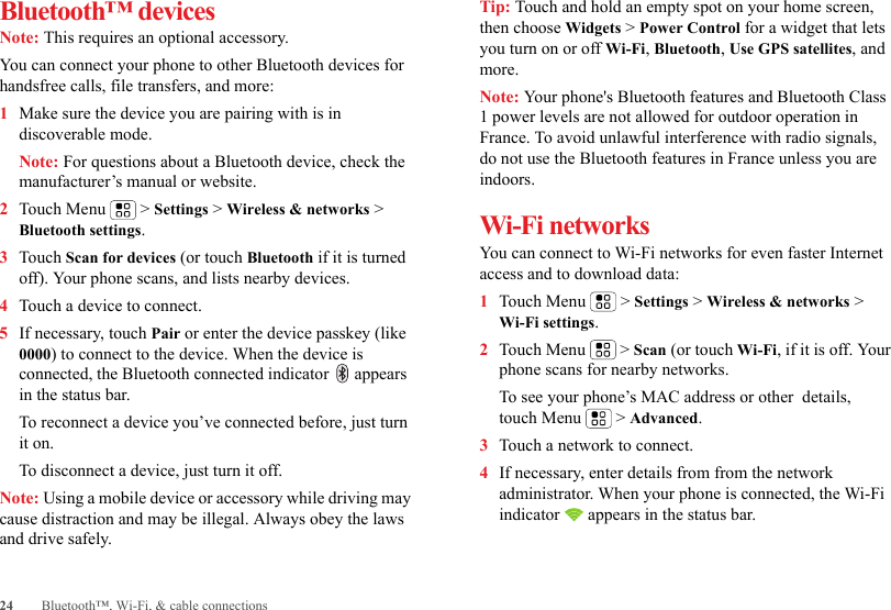 24 Bluetooth™, Wi-Fi, &amp; cable connectionsBluetooth™ devicesNote: This requires an optional accessory.You can connect your phone to other Bluetooth devices for handsfree calls, file transfers, and more:  1Make sure the device you are pairing with is in discoverable mode.Note: For questions about a Bluetooth device, check the manufacturer’s manual or website.2Touch Menu  &gt; Settings &gt; Wireless &amp; networks &gt; Bluetooth settings.3Touch Scan for devices (or touch Bluetooth if it is turned off). Your phone scans, and lists nearby devices.4Touch a device to connect.5If necessary, touch Pair or enter the device passkey (like 0000) to connect to the device. When the device is connected, the Bluetooth connected indicator   appears in the status bar.To reconnect a device you’ve connected before, just turn it on.To disconnect a device, just turn it off.Note: Using a mobile device or accessory while driving may cause distraction and may be illegal. Always obey the laws and drive safely.Tip: Touch and hold an empty spot on your home screen, then choose Widgets &gt; Power Control for a widget that lets you turn on or off Wi-Fi, Bluetooth, Use GPS satellites, and more.Note: Your phone&apos;s Bluetooth features and Bluetooth Class 1 power levels are not allowed for outdoor operation in France. To avoid unlawful interference with radio signals, do not use the Bluetooth features in France unless you are indoors.Wi-Fi networksYou can connect to Wi-Fi networks for even faster Internet access and to download data:  1Touch Menu  &gt; Settings &gt; Wireless &amp; networks &gt; Wi-Fi settings.2Touch Menu  &gt; Scan (or touch Wi-Fi, if it is off. Your phone scans for nearby networks.To see your phone’s MAC address or other  details, touch Menu  &gt; Advanced.3Touch a network to connect.4If necessary, enter details from from the network administrator. When your phone is connected, the Wi-Fi indicator   appears in the status bar.