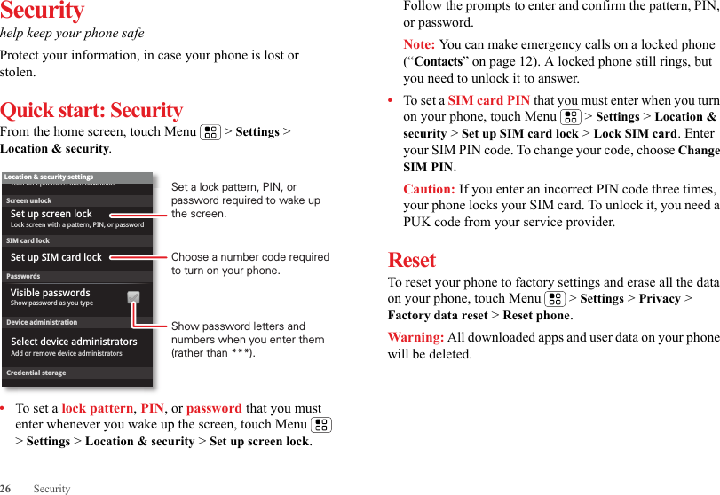 26 SecuritySecurityhelp keep your phone safeProtect your information, in case your phone is lost or stolen.Quick start: SecurityFrom the home screen, touch Menu  &gt; Settings &gt; Location &amp; security.•To set a lock pattern, PIN, or password that you must enter whenever you wake up the screen, touch Menu  &gt; Settings &gt; Location &amp; security &gt; Set up screen lock. Device administrationLock screen with a pattern, PIN, or passwordSet up screen lockShow password as you typeTurn off ephemeris auto downloadVisible passwordsCredential storageScreen unlockPasswordsAdd or remove device administratorsSelect device administratorsLocation &amp; security settingsSet up SIM card lockSIM card lockShow password letters and numbers when you enter them (rather than ***).Choose a number code required to turn on your phone.Set a lock pattern, PIN, or password required to wake up the screen.Follow the prompts to enter and confirm the pattern, PIN, or password.Note: You can make emergency calls on a locked phone (“Contacts” on page 12). A locked phone still rings, but you need to unlock it to answer.•To set a SIM card PIN that you must enter when you turn on your phone, touch Menu  &gt; Settings &gt; Location &amp; security &gt; Set up SIM card lock &gt; Lock SIM card. Enter your SIM PIN code. To change your code, choose Change SIM PIN.Caution: If you enter an incorrect PIN code three times, your phone locks your SIM card. To unlock it, you need a PUK code from your service provider.ResetTo reset your phone to factory settings and erase all the data on your phone, touch Menu  &gt; Settings &gt; Privacy &gt; Factory data reset &gt; Reset phone.Warning: All downloaded apps and user data on your phone will be deleted.