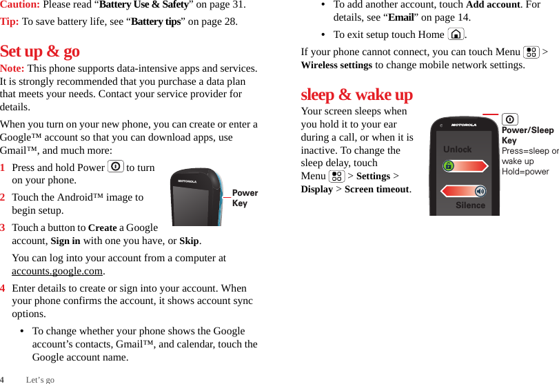 4Let’s goCaution: Please read “Battery Use &amp; Safety” on page 31.Tip: To save battery life, see “Battery tips” on page 28.Set up &amp; goNote: This phone supports data-intensive apps and services. It is strongly recommended that you purchase a data plan that meets your needs. Contact your service provider for details.When you turn on your new phone, you can create or enter a Google™ account so that you can download apps, use Gmail™, and much more:  1Press and hold Power  to turn on your phone.2Touch the Android™ image to begin setup.3Touch a button to Create a Google account, Sign in with one you have, or Skip.You can log into your account from a computer at accounts.google.com.4Enter details to create or sign into your account. When your phone confirms the account, it shows account sync options.•To change whether your phone shows the Google account’s contacts, Gmail™, and calendar, touch the Google account name.PowerKey•To add another account, touch Add account. For details, see “Email” on page 14.•To exit setup touch Home .If your phone cannot connect, you can touch Menu  &gt; Wireless settings to change mobile network settings.sleep &amp; wake upYour screen sleeps when you hold it to your ear during a call, or when it is inactive. To change the sleep delay, touch Menu  &gt; Settings &gt; Display &gt; Screen timeout.SilenceUnlockPower/Sleep KeyPress=sleep or wake up Hold=power