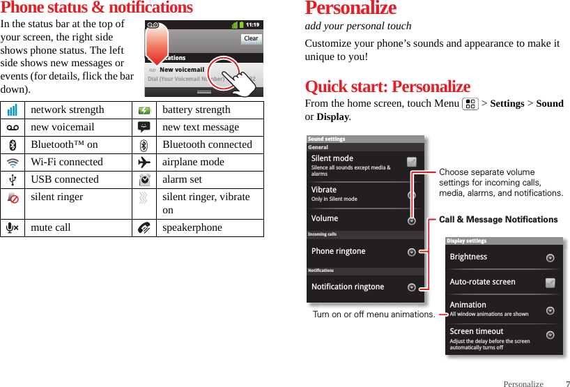 7PersonalizePhone status &amp; notificationsIn the status bar at the top of your screen, the right side shows phone status. The left side shows new messages or events (for details, flick the bar down).network strength battery strengthnew voicemail new text messageBluetooth™ on Bluetooth connectedWi-Fi connected airplane modeUSB connected alarm setsilent ringer silent ringer, vibrate onmute call speakerphoneClearNotifications10:32New voicemailDial (Your Voicemail Number)11:19Personalizeadd your personal touchCustomize your phone’s sounds and appearance to make it unique to you!Quick start: PersonalizeFrom the home screen, touch Menu  &gt; Settings &gt; Sound or Display.Display settingsBrightnessScreen timeoutAll window animations are shownAnimationAuto-rotate screenAdjust the delay before the screen automatically turns offSound settingsGeneralIncoming callsOnly in Silent modeVibrateVolumeSilent modeSilence all sounds except media &amp; alarmsPhone ringtoneNotificationsNotification ringtoneChoose separate volume settings for incoming calls, media, alarms, and notifications.Call &amp; Message NotificationsTurn on or off menu animations.