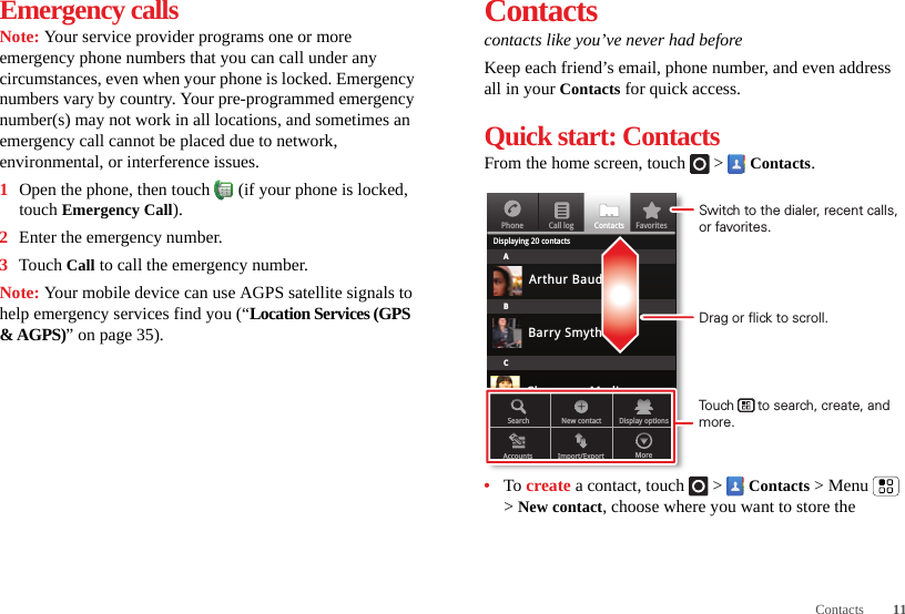 11ContactsEmergency callsNote: Your service provider programs one or more emergency phone numbers that you can call under any circumstances, even when your phone is locked. Emergency numbers vary by country. Your pre-programmed emergency number(s) may not work in all locations, and sometimes an emergency call cannot be placed due to network, environmental, or interference issues.  1Open the phone, then touch  (if your phone is locked, touch Emergency Call).2Enter the emergency number.3Touch Call to call the emergency number.Note: Your mobile device can use AGPS satellite signals to help emergency services find you (“Location Services (GPS &amp; AGPS)” on page 35).Contactscontacts like you’ve never had beforeKeep each friend’s email, phone number, and even address all in your Contacts for quick access.Quick start: ContactsFrom the home screen, touch   &gt;  Contacts.•To create a contact, touch   &gt;  Contacts &gt; Menu  &gt; New contact, choose where you want to store the PhoneDisplaying 20 contactsContacts FavoritesCall logABCArthur BaudoBarry SmythCheyenne MedinaChristine FanningSearch New contactAccounts Import/Export MoreDisplay optionsDrag or flick to scroll.Switch to the dialer, recent calls, or favorites.Touch      to search, create, and more.