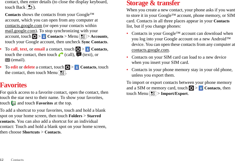 12 Contactscontact, then enter details (to close the display keyboard, touch Back ).Contacts shows the contacts from your Google™ account, which you can open from any computer at contacts.google.com (or open your contacts within mail.google.com). To stop synchronizing with your account, touch   &gt;  Contacts &gt; Menu  &gt; Accounts, touch your Google account, then uncheck Sync Contacts.•To call, text, or email a contact, touch   &gt;  Contacts, touch the contact, then touch  (call),  (text), or (email).•To edit or delete a contact, touch   &gt;  Contacts, touch the contact, then touch Menu .FavoritesFor quick access to a favorite contact, open the contact, then touch the star next to their name. To show your favorites, touch  and touch Favorites at the top.To add a shortcut to your favorites, touch and hold a blank spot on your home screen, then touch Folders &gt; Starred contacts. You can also add a shortcut for an individual contact: Touch and hold a blank spot on your home screen, then choose Shortcuts &gt; Contacts.Storage &amp; transferWhen you create a new contact, your phone asks if you want to store it in your Google™ account, phone memory, or SIM card. Contacts in all three places appear in your Contacts list, but if you change phones:•Contacts in your Google™ account can download when you log into your Google account on a new Android™ device. You can open these contacts from any computer at contacts.google.com.•Contacts on your SIM card can load to a new device when you insert your SIM card.•Contacts in your phone memory stay in your old phone, unless you export them.To import or export contacts between your phone memory and a SIM or memory card, touch  &gt;  Contacts, then touch Menu  &gt; Import/Export.