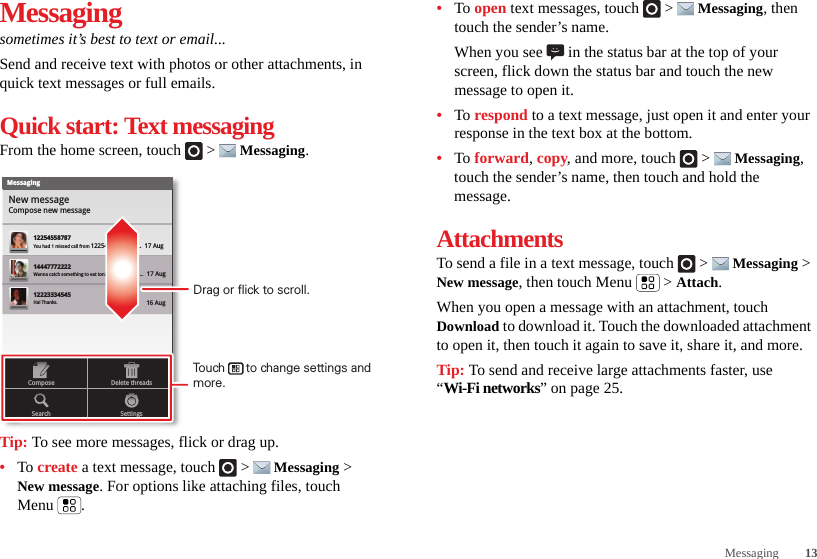 13MessagingMessagingsometimes it’s best to text or email...Send and receive text with photos or other attachments, in quick text messages or full emails.Quick start: Text messagingFrom the home screen, touch   &gt;  Messaging.Tip: To see more messages, flick or drag up.•To create a text message, touch   &gt;  Messaging &gt; New message. For options like attaching files, touch Menu .MessagingNew messageCompose new message1225455878714447772222You had 1 missed call from 122545458787   ...  17 Aug Wanna catch something to eat tonight? How about ...  17 Aug 12223334545Ha! Thanks. 16 Aug SettingsDelete threadsSearchComposeDrag or flick to scroll.Touch      to change settings and more.•To open text messages, touch   &gt;  Messaging, then touch the sender’s name.When you see   in the status bar at the top of your screen, flick down the status bar and touch the new message to open it.•To respond to a text message, just open it and enter your response in the text box at the bottom.•To forward, copy, and more, touch   &gt;  Messaging, touch the sender’s name, then touch and hold the message.AttachmentsTo send a file in a text message, touch   &gt;  Messaging &gt; New message, then touch Menu  &gt; Attach.When you open a message with an attachment, touch Download to download it. Touch the downloaded attachment to open it, then touch it again to save it, share it, and more.Tip: To send and receive large attachments faster, use “Wi-Fi networks” on page 25.
