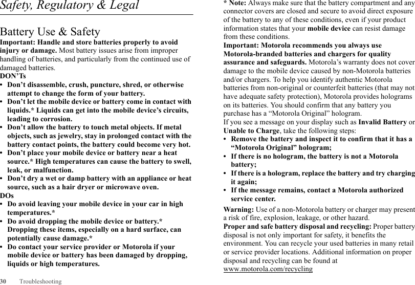 30 TroubleshootingSafety, Regulatory &amp; LegalBattery Use &amp; SafetyBattery Use &amp; SafetyImportant: Handle and store batteries properly to avoid injury or damage. Most battery issues arise from improper handling of batteries, and particularly from the continued use of damaged batteries.DON’Ts• Don’t disassemble, crush, puncture, shred, or otherwise attempt to change the form of your battery.• Don’t let the mobile device or battery come in contact with liquids.* Liquids can get into the mobile device’s circuits, leading to corrosion.• Don’t allow the battery to touch metal objects. If metal objects, such as jewelry, stay in prolonged contact with the battery contact points, the battery could become very hot.• Don’t place your mobile device or battery near a heat source.* High temperatures can cause the battery to swell, leak, or malfunction.• Don’t dry a wet or damp battery with an appliance or heat source, such as a hair dryer or microwave oven.DOs• Do avoid leaving your mobile device in your car in high temperatures.*• Do avoid dropping the mobile device or battery.* Dropping these items, especially on a hard surface, can potentially cause damage.*• Do contact your service provider or Motorola if your mobile device or battery has been damaged by dropping, liquids or high temperatures.*Note: Always make sure that the battery compartment and any connector covers are closed and secure to avoid direct exposure of the battery to any of these conditions, even if your product information states that your mobile device can resist damage from these conditions.Important: Motorola recommends you always use Motorola-branded batteries and chargers for quality assurance and safeguards. Motorola’s warranty does not cover damage to the mobile device caused by non-Motorola batteries and/or chargers. To help you identify authentic Motorola batteries from non-original or counterfeit batteries (that may not have adequate safety protection), Motorola provides holograms on its batteries. You should confirm that any battery you purchase has a “Motorola Original” hologram.If you see a message on your display such as Invalid Battery or Unable to Charge, take the following steps:• Remove the battery and inspect it to confirm that it has a “Motorola Original” hologram;• If there is no hologram, the battery is not a Motorola battery;• If there is a hologram, replace the battery and try charging it again;• If the message remains, contact a Motorola authorized service center.Warning: Use of a non-Motorola battery or charger may present a risk of fire, explosion, leakage, or other hazard.Proper and safe battery disposal and recycling: Proper battery disposal is not only important for safety, it benefits the environment. You can recycle your used batteries in many retail or service provider locations. Additional information on proper disposal and recycling can be found at www.motorola.com/recycling