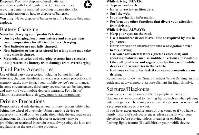 31Disposal: Promptly dispose of used batteries in accordance with local regulations. Contact your local recycling center or national recycling organizations for more information on how to dispose of batteries.Warning: Never dispose of batteries in a fire because they may explode.Battery ChargingBattery ChargingNotes for charging your product’s battery:• During charging, keep your battery and charger near room temperature for efficient battery charging.• New batteries are not fully charged.• New batteries or batteries stored for a long time may take more time to charge.• Motorola batteries and charging systems have circuitry that protects the battery from damage from overcharging.Third Party AccessoriesUse of third party accessories, including but not limited to batteries, chargers, headsets, covers, cases, screen protectors and memory cards, may impact your mobile device’s performance. In some circumstances, third party accessories can be dangerous and may void your mobile device’s warranty. For a list of Motorola accessories, visit www.motorola.com/productsDriving PrecautionsResponsible and safe driving is your primary responsibility when behind the wheel of a vehicle. Using a mobile device or accessory for a call or other application while driving may cause distraction. Using a mobile device or accessory may be prohibited or restricted in certain areas, always obey the laws and regulations on the use of these products.032375oWhile driving, NEVER:• Type or read texts.• Enter or review written data.• Surf the web.• Input navigation information.• Perform any other functions that divert your attention from driving.While driving, ALWAYS:• Keep your eyes on the road.• Use a handsfree device if available or required by law in your area.• Enter destination information into a navigation device before driving.• Use voice activated features (such as voice dial) and speaking features (such as audible directions), if available.• Obey all local laws and regulations for the use of mobile devices and accessories in the vehicle.• End your call or other task if you cannot concentrate on driving.Remember to follow the “Smart Practices While Driving” in this guide and at www.motorola.com/callsmart (in English only).Seizures/BlackoutsSome people may be susceptible to epileptic seizures or blackouts when exposed to flashing lights, such as when playing videos or games. These may occur even if a person has never had a previous seizure or blackout.If you have experienced seizures or blackouts, or if you have a family history of such occurrences, please consult with your physician before playing videos or games or enabling a flashing-lights feature (if available) on your mobile device.