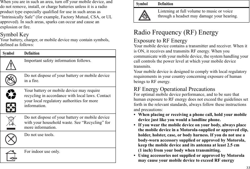 33When you are in such an area, turn off your mobile device, and do not remove, install, or charge batteries unless it is a radio product type especially qualified for use in such areas as “Intrinsically Safe” (for example, Factory Mutual, CSA, or UL approved). In such areas, sparks can occur and cause an explosion or fire.Symbol KeyYour battery, charger, or mobile device may contain symbols, defined as follows:Symbol DefinitionImportant safety information follows.Do not dispose of your battery or mobile device in a fire.Your battery or mobile device may require recycling in accordance with local laws. Contact your local regulatory authorities for more information.Do not dispose of your battery or mobile device with your household waste. See “Recycling” for more information.Do not use tools.For indoor use only.032374o032376o032375oRadio Frequency (RF) EnergyExposure to RF EnergyYour mobile device contains a transmitter and receiver. When it is ON, it receives and transmits RF energy. When you communicate with your mobile device, the system handling your call controls the power level at which your mobile device transmits.Your mobile device is designed to comply with local regulatory requirements in your country concerning exposure of human beings to RF energy.RF Energy Operational PrecautionsFor optimal mobile device performance, and to be sure that human exposure to RF energy does not exceed the guidelines set forth in the relevant standards, always follow these instructions and precautions:• When placing or receiving a phone call, hold your mobile device just like you would a landline phone.• If you wear the mobile device on your body, always place the mobile device in a Motorola-supplied or approved clip, holder, holster, case, or body harness. If you do not use a body-worn accessory supplied or approved by Motorola, keep the mobile device and its antenna at least 2.5 cm (1 inch) from your body when transmitting.• Using accessories not supplied or approved by Motorola may cause your mobile device to exceed RF energy Listening at full volume to music or voice through a headset may damage your hearing.Symbol Definition