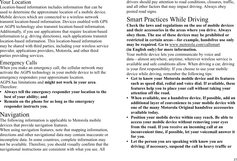 37Your LocationLocation-based information includes information that can be used to determine the approximate location of a mobile device. Mobile devices which are connected to a wireless network transmit location-based information. Devices enabled with GPS or AGPS technology also transmit location-based information. Additionally, if you use applications that require location-based information (e.g. driving directions), such applications transmit location-based information. This location-based information may be shared with third parties, including your wireless service provider, applications providers, Motorola, and other third parties providing services.Emergency CallsWhen you make an emergency call, the cellular network may activate the AGPS technology in your mobile device to tell the emergency responders your approximate location.AGPS has limitations and might not work in your area. Therefore:• Always tell the emergency responder your location to the best of your ability; and• Remain on the phone for as long as the emergency responder instructs you.NavigationNavigationThe following information is applicable to Motorola mobile devices that provide navigation features.When using navigation features, note that mapping information, directions and other navigational data may contain inaccurate or incomplete data. In some countries, complete information may not be available. Therefore, you should visually confirm that the navigational instructions are consistent with what you see. All drivers should pay attention to road conditions, closures, traffic, and all other factors that may impact driving. Always obey posted road signs.Smart Practices While DrivingDriving SafetyCheck the laws and regulations on the use of mobile devices and their accessories in the areas where you drive. Always obey them. The use of these devices may be prohibited or restricted in certain areas—for example, handsfree use only may be required. Go to www.motorola.com/callsmart (in English only) for more information.Your mobile device lets you communicate by voice and data—almost anywhere, anytime, wherever wireless service is available and safe conditions allow. When driving a car, driving is your first responsibility. If you choose to use your mobile device while driving, remember the following tips:• Get to know your Motorola mobile device and its features such as speed dial, redial and voice dial. If available, these features help you to place your call without taking your attention off the road.• When available, use a handsfree device. If possible, add an additional layer of convenience to your mobile device with one of the many Motorola Original handsfree accessories available today.• Position your mobile device within easy reach. Be able to access your mobile device without removing your eyes from the road. If you receive an incoming call at an inconvenient time, if possible, let your voicemail answer it for you.• Let the person you are speaking with know you are driving; if necessary, suspend the call in heavy traffic or 