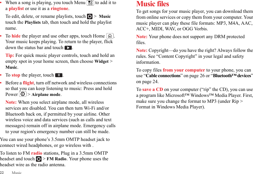 22 Music•When a song is playing, you touch Menu  to add it to a playlist or use it as a ringtone.To edit, delete, or rename playlists, touch  &gt;  Music touch the Playlists tab, then touch and hold the playlist name.•To hide the player and use other apps, touch Home . Your music keeps playing. To return to the player, flick down the status bar and touch .Tip: For quick music player controls, touch and hold an empty spot in your home screen, then choose Widget &gt; Music.•To stop the player, touch .•Before a flight, turn off network and wireless connections so that you can keep listening to music: Press and hold Power  &gt; Airplane mode.Note: When you select airplane mode, all wireless services are disabled. You can then turn Wi-Fi and/or Bluetooth back on, if permitted by your airline. Other wireless voice and data services (such as calls and text messages) remain off in airplane mode. Emergency calls to your region&apos;s emergency number can still be made.You can use your phone’s 3.5mm OMTP headset jack to connect wired headphones, or go wireless with .To listen to FM radio stations, Plug in a 3.5mm OMTP headset and touch  &gt; FM Radio. Your phone uses the headset wire as the radio antenna.Music filesTo get songs for your music player, you can download them from online services or copy them from your computer. Your music player can play these file formats: MP3, M4A, AAC, ACC+, MIDI, WAV, or OGG Vorbis.Note: Your phone does not support any DRM protected files.Note: Copyright—do you have the right? Always follow the rules. See “Content Copyright” in your legal and safety information.To copy files from your computer to your phone, you can use “Cable connections” on page 26 or “Bluetooth™ devices” on page 24.To save a CD on your computer (“rip” the CD), you can use a program like Microsoft™ Windows™ Media Player. First, make sure you change the format to MP3 (under Rip &gt; Format in Windows Media Player).