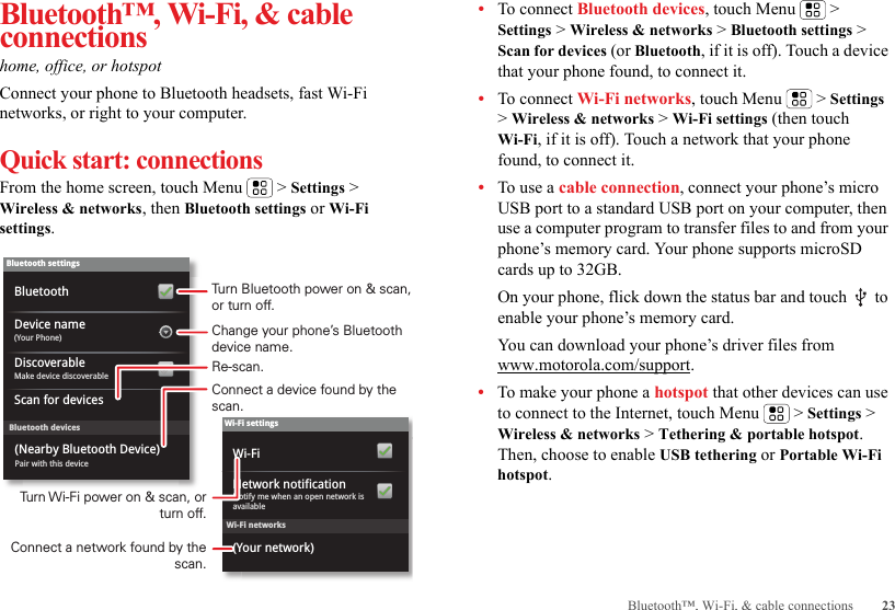 23Bluetooth™, Wi-Fi, &amp; cable connectionsBluetooth™, Wi-Fi, &amp; cable connectionshome, office, or hotspotConnect your phone to Bluetooth headsets, fast Wi-Fi networks, or right to your computer.Quick start: connectionsFrom the home screen, touch Menu  &gt; Settings &gt; Wireless &amp; networks, then Bluetooth settings or Wi-Fi settings.Wi-Fi networksWi-Fi settingsNotify me when an open network is availableNetwork notification(Your network)Wi-FiBluetooth devicesBluetooth settings(Your Phone)Device nameScan for devicesMake device discoverableDiscoverableBluetoothPair with this device(Nearby Bluetooth Device)Turn Bluetooth power on &amp; scan, or turn off.Change your phone’s Bluetooth device name.Turn Wi-Fi power on &amp; scan, or  turn off.Re-scan.Connect a device found by the scan.Connect a network found by the scan.•To connect Bluetooth devices, touch Menu  &gt; Settings &gt; Wireless &amp; networks &gt; Bluetooth settings &gt; Scan for devices (or Bluetooth, if it is off). Touch a device that your phone found, to connect it.•To connect Wi-Fi networks, touch Menu  &gt; Settings &gt; Wireless &amp; networks &gt; Wi-Fi settings (then touch Wi-Fi, if it is off). Touch a network that your phone found, to connect it.•To use a cable connection, connect your phone’s micro USB port to a standard USB port on your computer, then use a computer program to transfer files to and from your phone’s memory card. Your phone supports microSD cards up to 32GB.On your phone, flick down the status bar and touch   to enable your phone’s memory card.You can download your phone’s driver files from www.motorola.com/support.•To make your phone a hotspot that other devices can use to connect to the Internet, touch Menu  &gt; Settings &gt; Wireless &amp; networks &gt; Tethering &amp; portable hotspot. Then, choose to enable USB tethering or Portable Wi-Fi hotspot.