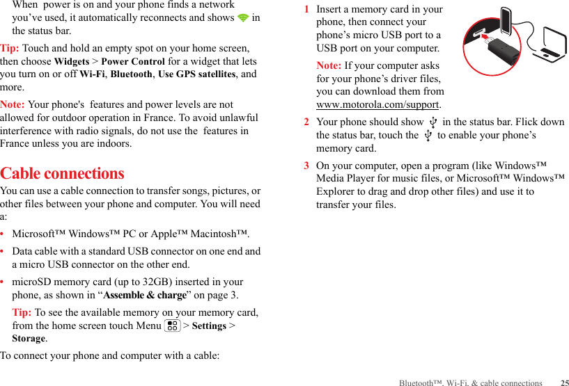 25Bluetooth™, Wi-Fi, &amp; cable connectionsWhen  power is on and your phone finds a network you’ve used, it automatically reconnects and shows   in the status bar.Tip: Touch and hold an empty spot on your home screen, then choose Widgets &gt; Power Control for a widget that lets you turn on or off Wi-Fi, Bluetooth, Use GPS satellites, and more.Note: Your phone&apos;s  features and power levels are not allowed for outdoor operation in France. To avoid unlawful interference with radio signals, do not use the  features in France unless you are indoors.Cable connectionsYou can use a cable connection to transfer songs, pictures, or other files between your phone and computer. You will need a:•Microsoft™ Windows™ PC or Apple™ Macintosh™.•Data cable with a standard USB connector on one end and a micro USB connector on the other end.•microSD memory card (up to 32GB) inserted in your phone, as shown in “Assemble &amp; charge” on page 3.Tip: To see the available memory on your memory card, from the home screen touch Menu  &gt; Settings &gt; Storage.To connect your phone and computer with a cable:  1Insert a memory card in your phone, then connect your phone’s micro USB port to a USB port on your computer.Note: If your computer asks for your phone’s driver files, you can download them from www.motorola.com/support.2Your phone should show   in the status bar. Flick down the status bar, touch the   to enable your phone’s memory card.3On your computer, open a program (like Windows™ Media Player for music files, or Microsoft™ Windows™ Explorer to drag and drop other files) and use it to transfer your files.