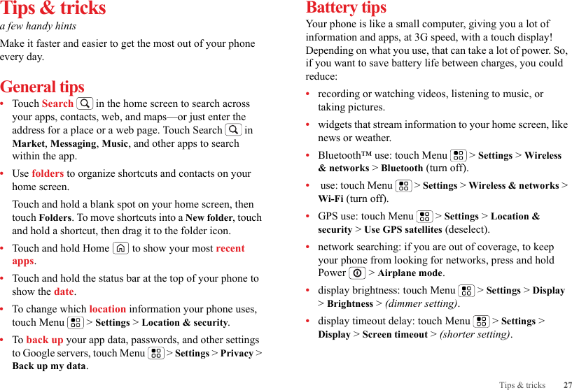 27Tips &amp; tricksTips &amp; tricksa few handy hintsMake it faster and easier to get the most out of your phone every day.General tips•Touch Search  in the home screen to search across your apps, contacts, web, and maps—or just enter the address for a place or a web page. Touch Search  in Market, Messaging, Music, and other apps to search within the app.•Use folders to organize shortcuts and contacts on your home screen.Touch and hold a blank spot on your home screen, then touch Folders. To move shortcuts into a New folder, touch and hold a shortcut, then drag it to the folder icon.•Touch and hold Home  to show your most recent apps.•Touch and hold the status bar at the top of your phone to show the date.•To change which location information your phone uses, touch Menu  &gt; Settings &gt; Location &amp; security.•To back up your app data, passwords, and other settings to Google servers, touch Menu  &gt; Settings &gt; Privacy &gt; Back up my data.Battery tipsYour phone is like a small computer, giving you a lot of information and apps, at 3G speed, with a touch display! Depending on what you use, that can take a lot of power. So, if you want to save battery life between charges, you could reduce:•recording or watching videos, listening to music, or taking pictures.•widgets that stream information to your home screen, like news or weather.•Bluetooth™ use: touch Menu  &gt; Settings &gt; Wireless &amp; networks &gt; Bluetooth (turn off).• use: touch Menu  &gt; Settings &gt; Wireless &amp; networks &gt; Wi-Fi (turn off).•GPS use: touch Menu  &gt; Settings &gt; Location &amp; security &gt; Use GPS satellites (deselect).•network searching: if you are out of coverage, to keep your phone from looking for networks, press and hold Power  &gt; Airplane mode.•display brightness: touch Menu  &gt; Settings &gt; Display &gt; Brightness &gt; (dimmer setting).•display timeout delay: touch Menu  &gt; Settings &gt; Display &gt; Screen timeout &gt; (shorter setting).