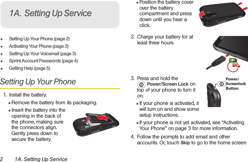 2 1A. Setting Up ServiceࡗSetting Up Your Phone (page 2)ࡗActivating Your Phone (page 3)ࡗSetting Up Your Voicemail (page 3) ࡗSprint Account Passwords (page 4)ࡗGetting Help (page 5)Setting Up Your Phone1. Install the battery.ⅢRemove the battery from its packaging.ⅢInsert the battery into the opening in the back of the phone, making sure the connectors align. Gently press down to secure the battery.ⅢPosition the battery cover over the battery compartment and press down until you hear a click. 2. Charge your battery for at least three hours. 3. Press and hold the Power/Screen Lock on top of your phone to turn it on. ⅢIf your phone is activated, it will turn on and show some setup instructions.ⅢIf your phone is not yet activated, see “Activating Your Phone” on page 3 for more information.4. Follow the prompts to add email and other accounts. Or, touch Skip to go to the home screen 1A. Setting Up ServiceHD VIDEO3HPower/Screenlock Button