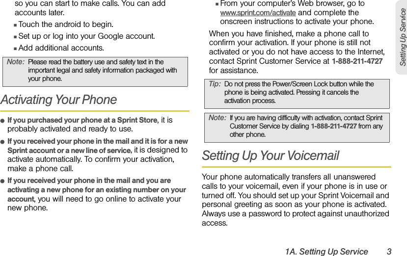 1A. Setting Up Service 3Setting Up Serviceso you can start to make calls. You can add accounts later.ⅢTouch the android to begin.ⅢSet up or log into your Google account.ⅢAdd additional accounts.Activating Your PhoneⅷIf you purchased your phone at a Sprint Store, it is probably activated and ready to use.ⅷIf you received your phone in the mail and it is for a new Sprint account or a new line of service, it is designed to activate automatically. To confirm your activation, make a phone call.ⅷIf you received your phone in the mail and you are activating a new phone for an existing number on your account, you will need to go online to activate your new phone.ⅢFrom your computer’s Web browser, go to www.sprint.com/activate and complete the onscreen instructions to activate your phone.When you have finished, make a phone call to confirm your activation. If your phone is still not activated or you do not have access to the Internet, contact Sprint Customer Service at 1-888-211-4727 for assistance.Setting Up Your VoicemailYour phone automatically transfers all unanswered calls to your voicemail, even if your phone is in use or turned off. You should set up your Sprint Voicemail and personal greeting as soon as your phone is activated. Always use a password to protect against unauthorized access.Note:Please read the battery use and safety text in the important legal and safety information packaged with your phone.Tip:Do not press the Power/Screen Lock button while the phone is being activated. Pressing it cancels the activation process.Note:If you are having difficulty with activation, contact Sprint Customer Service by dialing 1-888-211-4727 from any other phone.