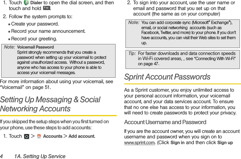 4 1A. Setting Up Service1. Touch Dialer to open the dial screen, and then touch and hold .2. Follow the system prompts to:ⅢCreate your password.ⅢRecord your name announcement.ⅢRecord your greeting.For more information about using your voicemail, see “Voicemail” on page 51.Setting Up Messaging &amp; Social Networking Accounts  If you skipped the setup steps when you first turned on your phone, use these steps to add accounts:1. Touch  &gt;  Accounts &gt; Add account.2. To sign into your account, use the user name or email and password that you set up on that account (the same as on your computer).Sprint Account PasswordsAs a Sprint customer, you enjoy unlimited access to your personal account information, your voicemail account, and your data services account. To ensure that no one else has access to your information, you will need to create passwords to protect your privacy.Account Username and PasswordIf you are the account owner, you will create an account username and password when you sign on to www.sprint.com. (Click Sign in and then click Sign up Note:Voicemail PasswordSprint strongly recommends that you create a password when setting up your voicemail to protect against unauthorized access.  Without a password, anyone who has access to your phone is able to access your voicemail messages.1Note:You can add corporate sync (Microsoft® Exchange®), email, or social networking  accounts (such as Facebook, Twitter, and more) to your phone. If you don’t have accounts, you can visit their Web sites to set them up.Tip: For faster downloads and data connection speeds in Wi-Fi covered areas, , see “Connecting With Wi-Fi” on page 47.