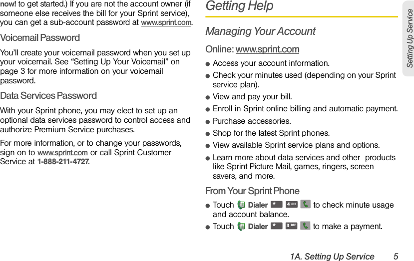 1A. Setting Up Service 5Setting Up Servicenow! to get started.) If you are not the account owner (if someone else receives the bill for your Sprint service), you can get a sub-account password at www.sprint.com.Voicemail PasswordYou’ll create your voicemail password when you set up your voicemail. See “Setting Up Your Voicemail” on page 3 for more information on your voicemail password.Data Services PasswordWith your Sprint phone, you may elect to set up an optional data services password to control access and authorize Premium Service purchases.For more information, or to change your passwords, sign on to www.sprint.com or call Sprint Customer Service at 1-888-211-4727.Getting HelpManaging Your AccountOnline: www.sprint.comⅷAccess your account information.ⅷCheck your minutes used (depending on your Sprint service plan).ⅷView and pay your bill.ⅷEnroll in Sprint online billing and automatic payment.ⅷPurchase accessories.ⅷShop for the latest Sprint phones.ⅷView available Sprint service plans and options.ⅷLearn more about data services and other  products like Sprint Picture Mail, games, ringers, screen savers, and more.From Your Sprint PhoneⅷTouch Dialer       to check minute usage and account balance.ⅷTouch Dialer       to make a payment.*GHI4*DEF3