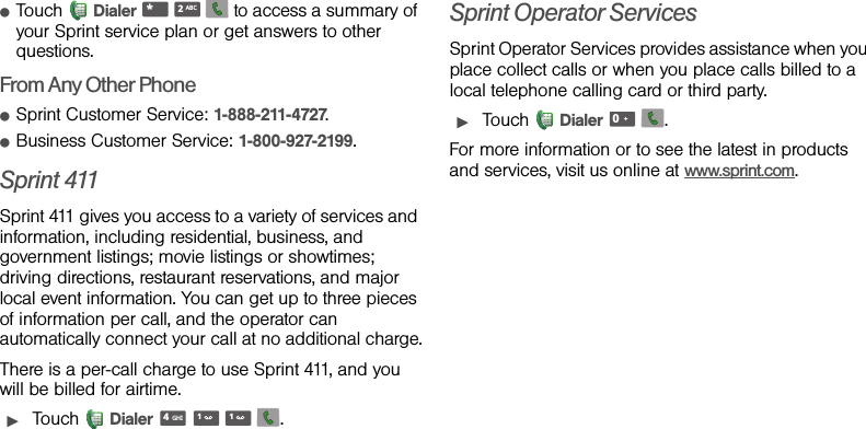 ⅷTouch Dialer       to access a summary of your Sprint service plan or get answers to other questions.From Any Other PhoneⅷSprint Customer Service: 1-888-211-4727.ⅷBusiness Customer Service: 1-800-927-2199.Sprint 411Sprint 411 gives you access to a variety of services and information, including residential, business, and government listings; movie listings or showtimes; driving directions, restaurant reservations, and major local event information. You can get up to three pieces of information per call, and the operator can automatically connect your call at no additional charge.There is a per-call charge to use Sprint 411, and you will be billed for airtime.ᮣTouch Dialer    .Sprint Operator ServicesSprint Operator Services provides assistance when you place collect calls or when you place calls billed to a local telephone calling card or third party.ᮣTouch Dialer  .For more information or to see the latest in products and services, visit us online at www.sprint.com.*ABC2GHI411+0