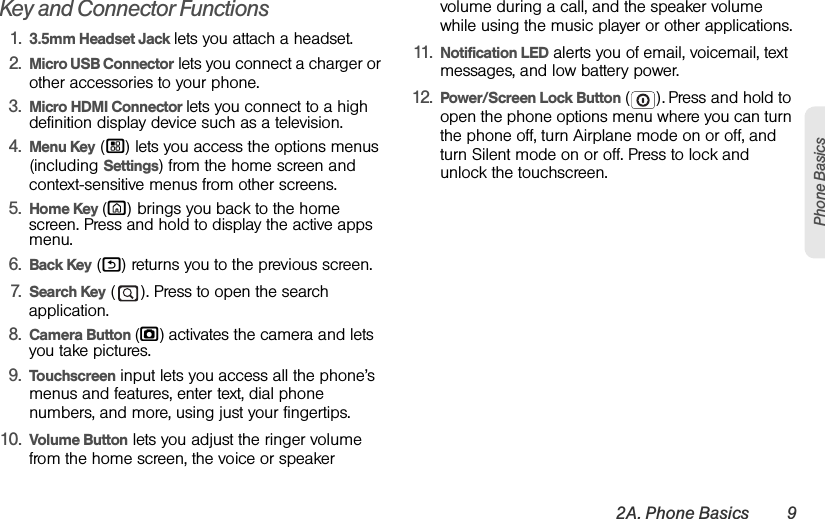 2A. Phone Basics 9Phone BasicsKey and Connector Functions 1. 3.5mm Headset Jack lets you attach a headset.2. Micro USB Connector lets you connect a charger or other accessories to your phone.3. Micro HDMI Connector lets you connect to a high definition display device such as a television.4. Menu Key (/) lets you access the options menus (including Settings) from the home screen and context-sensitive menus from other screens.5. Home Key (X) brings you back to the home screen. Press and hold to display the active apps menu.6. Back Key (%) returns you to the previous screen.7. Search Key ( ). Press to open the search application.8. Camera Button (j) activates the camera and lets you take pictures.9. Touchscreen input lets you access all the phone’s menus and features, enter text, dial phone numbers, and more, using just your fingertips.10. Volume Button lets you adjust the ringer volume from the home screen, the voice or speaker volume during a call, and the speaker volume while using the music player or other applications.11. Notification LED alerts you of email, voicemail, text messages, and low battery power.12. Power/Screen Lock Button (). Press and hold to open the phone options menu where you can turn the phone off, turn Airplane mode on or off, and turn Silent mode on or off. Press to lock and unlock the touchscreen.