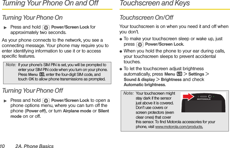 10 2A. Phone BasicsTurning Your Phone On and OffTurning Your Phone OnᮣPress and hold  Power/Screen Lock for approximately two seconds.As your phone connects to the network, you see a connecting message. Your phone may require you to enter identifying information to use it or to access specific features.Turning Your Phone OffᮣPress and hold  Power/Screen Lock to open a phone options menu, where you can turn off the phone (Power off), or turn Airplane mode or Silent mode on or off.Touchscreen and KeysTouchscreen On/OffYour touchscreen is on when you need it and off when you don’t.ⅷTo make your touchscreen sleep or wake up, just press  Power/Screen Lock.ⅷWhen you hold the phone to your ear during calls, your touchscreen sleeps to prevent accidental touches.ⅷTo let the touchscreen adjust brightness automatically, press Menu / &gt; Settings &gt;Sound &amp; display &gt; Brightness and check Automatic brightness.Note:If your phone&apos;s SIM PIN is set, you will be prompted to enter your SIM PIN code when you turn on your phone. Press Menu/, enter the four-digit SIM code, and touch OK to allow phone transmissions as prompted.Note:Your touchscreen might stay dark if the sensor just above it is covered. Don&apos;t use covers or screen protectors (even clear ones) that cover this sensor. To find Motorola accessories for your phone, visit www.motorola.com/products.