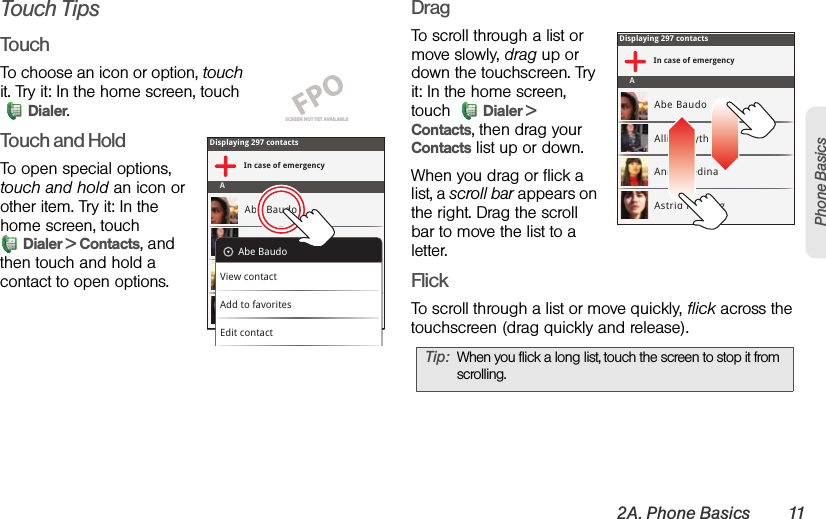 2A. Phone Basics 11Phone BasicsTouch TipsTouchTo choose an icon or option, touch it. Try it: In the home screen, touch Dialer.Touch and HoldTo open special options, touch and hold an icon or other item. Try it: In the home screen, touch Dialer &gt; Contacts, and then touch and hold a contact to open options.DragTo scroll through a list or move slowly, drag up or down the touchscreen. Try it: In the home screen, touch  Dialer &gt; Contacts, then drag your Contacts list up or down.When you drag or flick a list, a scroll bar appears on the right. Drag the scroll bar to move the list to a letter.FlickTo scroll through a list or move quickly, flick across the touchscreen (drag quickly and release).SCREEN NOT YET AVAILABLEDisplaying 297 contactsIn case of emergencyAAbe BaudoAllie SmythAnna MedinaAstrid FanningAbe BaudoView contactAdd to favoritesEdit contactTip:When you flick a long list, touch the screen to stop it from scrolling.Displaying 297 contactsIn case of emergencyAAbe BaudoAllie SmythAnna MedinaAstrid Fanning