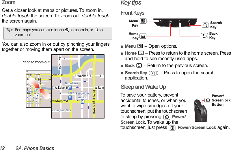 12 2A. Phone BasicsZoomGet a closer look at maps or pictures. To zoom in, double-touch the screen. To zoom out, double-touch the screen again.You can also zoom in or out by pinching your fingers together or moving them apart on the screen.Key tipsFront KeysⅷMenu / – Open options.ⅷHome X – Press to return to the home screen. Press and hold to see recently used apps.ⅷBack % – Return to the previous screen.ⅷSearch Key ( ) – Press to open the search application.Sleep and Wake UpTo save your battery, prevent accidental touches, or when you want to wipe smudges off your touchscreen, put the touchscreen to sleep by pressing  Power/Screen Lock. To wake up the touchscreen, just press  Power/Screen Lock again.Tip:For maps you can also touch   to zoom in, or   to zoom out.Messaging MarketN Clark StWacker DrME Ohio StN Rush StN Park StN New StN Wabash AveN Dearborn StE Grand AveE Randolph StN Micigan AveN Micigan AverD submuloC NW Lake St W Lake StE Wacker PlState/LakeGrand RedLakeRandolphSt MetraRandolph/WabashWashington-BlueE S WaterStMMMME Randolph St Ontario St E Ontario StpphhrradoeedokEMMEEEERRRaanndddooolllphhhpphSStttphhMessagingacker DrMarborn StN Micigan AveW Lake St W LakeE Wacker PlState/LakeLake Randolph/WabashWashington-BlueE SMMMRandolph StPinch to zoom out. Menu KeyBack KeyHome  KeySearch KeyPower/Screenlock Button