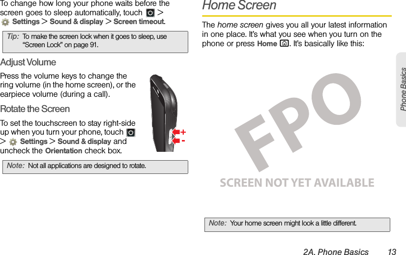 2A. Phone Basics 13Phone BasicsTo change how long your phone waits before the screen goes to sleep automatically, touch   &gt; Settings &gt; Sound &amp; display &gt; Screen timeout.Adjust VolumePress the volume keys to change the ring volume (in the home screen), or the earpiece volume (during a call).Rotate the ScreenTo set the touchscreen to stay right-side up when you turn your phone, touch   &gt;  Settings &gt; Sound &amp; display and uncheck the Orientation check box.Home ScreenThe home screen gives you all your latest information in one place. It’s what you see when you turn on the phone or press Home X. It’s basically like this:Tip:To make the screen lock when it goes to sleep, use “Screen Lock” on page 91.Note:Not all applications are designed to rotate.Note:Your home screen might look a little different.SCREEN NOT YET AVAILABLE