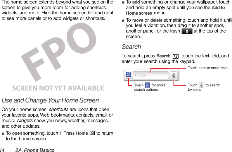 14 2A. Phone BasicsThe home screen extends beyond what you see on the screen to give you more room for adding shortcuts, widgets, and more. Flick the home screen left and right to see more panels or to add widgets or shortcuts.Use and Change Your Home ScreenOn your home screen, shortcuts are icons that open your favorite apps, Web bookmarks, contacts, email, or music. Widgets show you news, weather, messages, and other updates.ⅷTo open something, touch it. Press Home X to return to the home screen.ⅷTo add something or change your wallpaper, touch and hold an empty spot until you see the Add to Home screen menu.ⅷTo move or delete something, touch and hold it until you feel a vibration, then drag it to another spot, another panel, or the trash  at the top of the screen.SearchTo search, press Search , touch the text field, and enter your search using the keypad.SCREEN NOT YET AVAILABLETouch here to enter text.Touch        for moresearch options.Touch        to searchby voice.