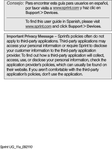 Sprint UG_11a_092110Consejo:Para encontrar esta guía para usuarios en español, por favor visita a www.sprint.com y haz clic en Support &gt; Devices.To find this user guide in Spanish, please visit www.sprint.com and click Support &gt; Devices. Important Privacy Message – Sprint’s policies often do not apply to third-party applications. Third-party applications may access your personal information or require Sprint to disclose your customer information to the third-party application provider. To find out how a third-party application will collect, access, use, or disclose your personal information, check the application provider’s policies, which can usually be found on their website. If you aren’t comfortable with the third-party application’s policies, don’t use the application.