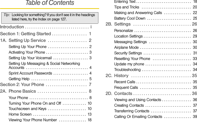 Table of ContentsIntroduction . . . . . . . . . . . . . . . . . . . . . . . . . . . . . . .  iSection 1: Getting Started . . . . . . . . . . . . . . . . .  11A. Setting Up Service  . . . . . . . . . . . . . . . . . . .  2Setting Up Your Phone  . . . . . . . . . . . . . . . . . . . . . .  2Activating Your Phone . . . . . . . . . . . . . . . . . . . . . . .  3Setting Up Your Voicemail  . . . . . . . . . . . . . . . . . . .  3Setting Up Messaging &amp; Social Networking Accounts  . . . . . . . . . . . . . . . . . . . . . . . . . . . . . . . . . .  4Sprint Account Passwords  . . . . . . . . . . . . . . . . . . .  4Getting Help  . . . . . . . . . . . . . . . . . . . . . . . . . . . . . . .  5Section 2: Your Phone  . . . . . . . . . . . . . . . . . . . .  72A. Phone Basics  . . . . . . . . . . . . . . . . . . . . . . . .  8Your Phone  . . . . . . . . . . . . . . . . . . . . . . . . . . . . . . . .  8Turning Your Phone On and Off  . . . . . . . . . . . . .  10Touchscreen and Keys  . . . . . . . . . . . . . . . . . . . . .  10Home Screen  . . . . . . . . . . . . . . . . . . . . . . . . . . . . .  13Viewing Your Phone Number  . . . . . . . . . . . . . . .  18Entering Text . . . . . . . . . . . . . . . . . . . . . . . . . . . . . .  18Tips and Tricks   . . . . . . . . . . . . . . . . . . . . . . . . . . .  20Making and Answering Calls  . . . . . . . . . . . . . . .  22Battery Cool Down  . . . . . . . . . . . . . . . . . . . . . . . .  252B. Settings   . . . . . . . . . . . . . . . . . . . . . . . . . . . . 26Personalize . . . . . . . . . . . . . . . . . . . . . . . . . . . . . . .  26Location Settings . . . . . . . . . . . . . . . . . . . . . . . . . .  29Messaging Settings  . . . . . . . . . . . . . . . . . . . . . . .  30Airplane Mode . . . . . . . . . . . . . . . . . . . . . . . . . . . .  30Security Settings  . . . . . . . . . . . . . . . . . . . . . . . . . .  31Resetting Your Phone   . . . . . . . . . . . . . . . . . . . . .  33Update my phone . . . . . . . . . . . . . . . . . . . . . . . . .  34Troubleshooting . . . . . . . . . . . . . . . . . . . . . . . . . . .  342C. History   . . . . . . . . . . . . . . . . . . . . . . . . . . . . . 35Recent Calls . . . . . . . . . . . . . . . . . . . . . . . . . . . . . .  35Frequent Calls  . . . . . . . . . . . . . . . . . . . . . . . . . . . .  352D. Contacts . . . . . . . . . . . . . . . . . . . . . . . . . . . . 36Viewing and Using Contacts . . . . . . . . . . . . . . . .  36Creating Contacts  . . . . . . . . . . . . . . . . . . . . . . . . .  37Transferring Contacts  . . . . . . . . . . . . . . . . . . . . . .  37Calling Or Emailing Contacts  . . . . . . . . . . . . . . .  39Tip:Looking for something? If you don’t see it in the headings listed here, try the Index on page 127.