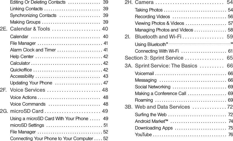 Editing Or Deleting Contacts  . . . . . . . . . . . . . . .   39Linking Contacts . . . . . . . . . . . . . . . . . . . . . . . . . .   39Synchronizing Contacts   . . . . . . . . . . . . . . . . . . .   39Making Groups . . . . . . . . . . . . . . . . . . . . . . . . . . .   392E. Calendar &amp; Tools  . . . . . . . . . . . . . . . . . . . .  40Calendar   . . . . . . . . . . . . . . . . . . . . . . . . . . . . . . . .   40File Manager  . . . . . . . . . . . . . . . . . . . . . . . . . . . . . . 41Alarm Clock and Timer . . . . . . . . . . . . . . . . . . . . . 41Help Center  . . . . . . . . . . . . . . . . . . . . . . . . . . . . . . . 42Calculator . . . . . . . . . . . . . . . . . . . . . . . . . . . . . . . . . 42Quickoffice . . . . . . . . . . . . . . . . . . . . . . . . . . . . . . . . 42Accessibility . . . . . . . . . . . . . . . . . . . . . . . . . . . . . .   43Updating Your Phone  . . . . . . . . . . . . . . . . . . . . . . 472F. Voice Services  . . . . . . . . . . . . . . . . . . . . . .  48Voice Actions . . . . . . . . . . . . . . . . . . . . . . . . . . . . .   48Voice Commands   . . . . . . . . . . . . . . . . . . . . . . . .   482G. microSD Card . . . . . . . . . . . . . . . . . . . . . . .  49Using a microSD Card With Your Phone . . . . .   49microSD Settings  . . . . . . . . . . . . . . . . . . . . . . . . . . 51File Manager  . . . . . . . . . . . . . . . . . . . . . . . . . . . . . . 52Connecting Your Phone to Your Computer . . . . 522H. Camera  . . . . . . . . . . . . . . . . . . . . . . . . . . . .   54Taking Photos . . . . . . . . . . . . . . . . . . . . . . . . . . . . .  54Recording Videos  . . . . . . . . . . . . . . . . . . . . . . . . .  56Viewing Photos &amp; Videos  . . . . . . . . . . . . . . . . . . .  57Managing Photos and Videos . . . . . . . . . . . . . . .  582I. Bluetooth and Wi-Fi . . . . . . . . . . . . . . . . .   59Using Bluetooth®  . . . . . . . . . . . . . . . . . . . . . . . . . . . . . . . . . . . . . . . . . . . . . . . . . . . . . . . . . . . . . . . 59Connecting With Wi-Fi  . . . . . . . . . . . . . . . . . . . . .  61Section 3: Sprint Service  . . . . . . . . . . . . . . . .   653A. Sprint Service: The Basics  . . . . . . . . . .   66Voicemail . . . . . . . . . . . . . . . . . . . . . . . . . . . . . . . . . 66Messaging   . . . . . . . . . . . . . . . . . . . . . . . . . . . . . . . 66Social Networking  . . . . . . . . . . . . . . . . . . . . . . . . .  69Making a Conference Call  . . . . . . . . . . . . . . . . . .  69Roaming  . . . . . . . . . . . . . . . . . . . . . . . . . . . . . . . . . 693B. Web and Data Services  . . . . . . . . . . . . . . 72Surfing the Web  . . . . . . . . . . . . . . . . . . . . . . . . . . .  72Android Market™  . . . . . . . . . . . . . . . . . . . . . . . . . .  74Downloading Apps  . . . . . . . . . . . . . . . . . . . . . . . .  75YouTube . . . . . . . . . . . . . . . . . . . . . . . . . . . . . . . . . .  76