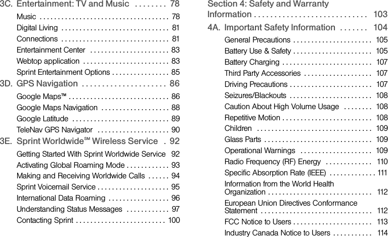 3C. Entertainment: TV and Music   . . . . . . . .  78Music  . . . . . . . . . . . . . . . . . . . . . . . . . . . . . . . . . . . .  78Digital Living  . . . . . . . . . . . . . . . . . . . . . . . . . . . . . .  81Connections  . . . . . . . . . . . . . . . . . . . . . . . . . . . . . .  81Entertainment Center   . . . . . . . . . . . . . . . . . . . . . .  83Webtop application  . . . . . . . . . . . . . . . . . . . . . . . . 83Sprint Entertainment Options . . . . . . . . . . . . . . . . 853D. GPS Navigation  . . . . . . . . . . . . . . . . . . . . .  86Google Maps™ . . . . . . . . . . . . . . . . . . . . . . . . . . . . 86Google Maps Navigation  . . . . . . . . . . . . . . . . . . . 88Google Latitude  . . . . . . . . . . . . . . . . . . . . . . . . . . . 89TeleNav GPS Navigator  . . . . . . . . . . . . . . . . . . . . 903E. Sprint WorldwideSM Wireless Service   .  92Getting Started With Sprint Worldwide Service   92Activating Global Roaming Mode . . . . . . . . . . . .  93Making and Receiving Worldwide Calls  . . . . . . 94Sprint Voicemail Service . . . . . . . . . . . . . . . . . . . .  95International Data Roaming  . . . . . . . . . . . . . . . . .  96Understanding Status Messages  . . . . . . . . . . . .  97Contacting Sprint  . . . . . . . . . . . . . . . . . . . . . . . . . 100Section 4: Safety and Warranty Information . . . . . . . . . . . . . . . . . . . . . . . . . . . .   1034A. Important Safety Information  . . . . . . .   104General Precautions  . . . . . . . . . . . . . . . . . . . . . .  105Battery Use &amp; Safety . . . . . . . . . . . . . . . . . . . . . .  105Battery Charging . . . . . . . . . . . . . . . . . . . . . . . . .  107Third Party Accessories  . . . . . . . . . . . . . . . . . . .  107Driving Precautions . . . . . . . . . . . . . . . . . . . . . . .  107Seizures/Blackouts  . . . . . . . . . . . . . . . . . . . . . . .  108Caution About High Volume Usage   . . . . . . . .  108Repetitive Motion . . . . . . . . . . . . . . . . . . . . . . . . .  108Children  . . . . . . . . . . . . . . . . . . . . . . . . . . . . . . . .  109Glass Parts  . . . . . . . . . . . . . . . . . . . . . . . . . . . . . .  109Operational Warnings   . . . . . . . . . . . . . . . . . . . .  109Radio Frequency (RF) Energy   . . . . . . . . . . . . .   110Specific Absorption Rate (IEEE)  . . . . . . . . . . . . . 111Information from the World Health Organization . . . . . . . . . . . . . . . . . . . . . . . . . . . . .  112European Union Directives Conformance Statement  . . . . . . . . . . . . . . . . . . . . . . . . . . . . . . .  112FCC Notice to Users . . . . . . . . . . . . . . . . . . . . . .   113Industry Canada Notice to Users  . . . . . . . . . . .   114