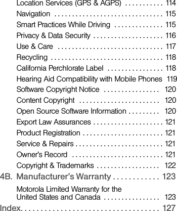 Location Services (GPS &amp; AGPS)  . . . . . . . . . . . 114Navigation  . . . . . . . . . . . . . . . . . . . . . . . . . . . . . . . 115Smart Practices While Driving  . . . . . . . . . . . . . . 115Privacy &amp; Data Security . . . . . . . . . . . . . . . . . . . . 116Use &amp; Care  . . . . . . . . . . . . . . . . . . . . . . . . . . . . . . 117Recycling  . . . . . . . . . . . . . . . . . . . . . . . . . . . . . . . . 118California Perchlorate Label  . . . . . . . . . . . . . . . . 118Hearing Aid Compatibility with Mobile Phones  119Software Copyright Notice  . . . . . . . . . . . . . . . .   120Content Copyright  . . . . . . . . . . . . . . . . . . . . . . .   120Open Source Software Information . . . . . . . . .   120Export Law Assurances . . . . . . . . . . . . . . . . . . . . 121Product Registration . . . . . . . . . . . . . . . . . . . . . . . 121Service &amp; Repairs . . . . . . . . . . . . . . . . . . . . . . . . . 121Owner’s Record  . . . . . . . . . . . . . . . . . . . . . . . . . . 121Copyright &amp; Trademarks  . . . . . . . . . . . . . . . . . .   1224B. Manufacturer’s Warranty . . . . . . . . . . . .  123Motorola Limited Warranty for the United States and Canada  . . . . . . . . . . . . . . . .   123Index. . . . . . . . . . . . . . . . . . . . . . . . . . . . . . . . . . .  127