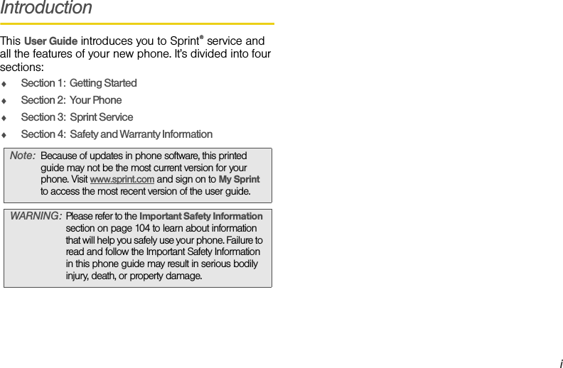 iIntroductionThis User Guide introduces you to Sprint® service and all the features of your new phone. It’s divided into four sections:ࡗSection 1:  Getting StartedࡗSection 2:  Your PhoneࡗSection 3:  Sprint ServiceࡗSection 4:  Safety and Warranty InformationNote:Because of updates in phone software, this printed guide may not be the most current version for your phone. Visit www.sprint.com and sign on to My Sprint  to access the most recent version of the user guide.WARNING:Please refer to the Important Safety Information section on page 104 to learn about information that will help you safely use your phone. Failure to read and follow the Important Safety Information in this phone guide may result in serious bodily injury, death, or property damage.