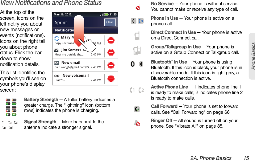 2A. Phone Basics 15Phone BasicsView Notifications and Phone StatusAt the top of the screen, icons on the left notify you about new messages or events (notifications). Icons on the right tell you about phone status. Flick the bar down to show notification details.This list identifies the symbols you’ll see on your phone’s display screen:Battery Strength — A fuller battery indicates a greater charge. The “lightning” icon (bottom rows) indicates the phone is charging.  Signal Strength — More bars next to the antenna indicate a stronger signal.11:23May 16, 20122:50 PM2:47 PM2:45 PM2:41 PMMary MorganCopy RevisionsJim Somers  Meet me outside the...New emailpaul.wang6@gmail.com(2)New voicemailDial *86NotificationsClearSprint No Service — Your phone is without service. You cannot make or receive any type of call. Phone In Use — Your phone is active on a phone call. Direct Connect In Use — Your phone is active on a Direct Connect call.  Group/Talkgroup In Use — Your phone is active on a Group Connect or Talkgroup call. Bluetooth® In Use — Your phone is using Bluetooth. If this icon is black, your phone is in discoverable mode. If this icon is light gray, a Bluetooth connection is active. Active Phone Line — 1 indicates phone line 1 is ready to make calls; 2 indicates phone line 2 is ready to make calls. Call Forward — Your phone is set to forward calls. See “Call Forwarding” on page 66. Ringer Off — All sound is turned off on your phone. See “Vibrate All” on page 85.