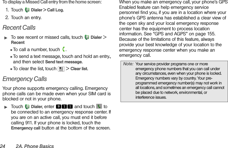 24 2A. Phone BasicsTo display a Missed Call entry from the home screen:1. Touch Dialer &gt; Call Log. 2. Touch an entry.Recent CallsᮣTo see recent or missed calls, touch  Dialer &gt; RecentⅢTo call a number, touch  .ⅢTo send a text message, touch and hold an entry., and then select Send text message.ⅢTo clear the list, touch  &gt; Clear list.Emergency CallsYour phone supports emergency calling. Emergency phone calls can be made even when your SIM card is blocked or not in your phone.ᮣTouch Dialer, enter 911 and touch   to be connected to an emergency response center. If you are on an active call, you must end it before calling 911. If your phone is locked, touch the Emergency call button at the bottom of the screen.When you make an emergency call, your phone’s GPS Enabled feature can help emergency service personnel find you, if you are in a location where your phone&apos;s GPS antenna has established a clear view of the open sky and your local emergency response center has the equipment to process location information. See “GPS and AGPS” on page 155. Because of the limitations of this feature, always provide your best knowledge of your location to the emergency response center when you make an emergency call.Note:Your service provider programs one or more emergency phone numbers that you can call under any circumstances, even when your phone is locked. Emergency numbers vary by country. Your pre-programmed emergency number(s) may not work in all locations, and sometimes an emergency call cannot be placed due to network, environmental, or interference issues.