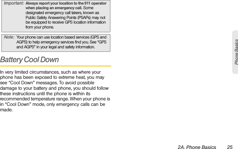 2A. Phone Basics 25Phone BasicsBattery Cool DownIn very limited circumstances, such as where your phone has been exposed to extreme heat, you may see “Cool Down” messages. To avoid possible damage to your battery and phone, you should follow these instructions until the phone is within its recommended temperature range. When your phone is in “Cool Down” mode, only emergency calls can be made.Important:Always report your location to the 911 operator when placing an emergency call. Some designated emergency call takers, known as Public Safety Answering Points (PSAPs) may not be equipped to receive GPS location information from your phone.Note:Your phone can use location based services (GPS and AGPS) to help emergency services find you. See “GPS and AGPS” in your legal and safety information.