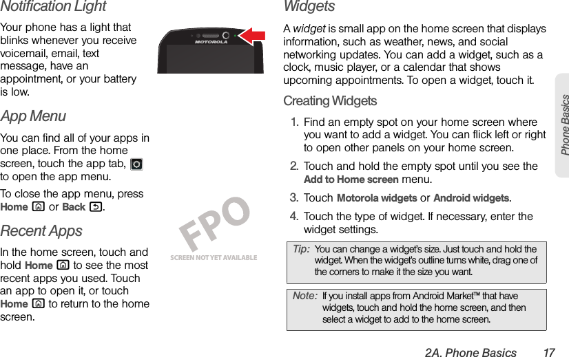 2A. Phone Basics 17Phone BasicsNotification LightYour phone has a light that blinks whenever you receive voicemail, email, text message, have an appointment, or your battery is low.App MenuYou can find all of your apps in one place. From the home screen, touch the app tab,  to open the app menu.To close the app menu, press Home X or Back %.Recent AppsIn the home screen, touch and hold Home X to see the most recent apps you used. Touch an app to open it, or touch Home X to return to the home screen.WidgetsA widget is small app on the home screen that displays information, such as weather, news, and social networking updates. You can add a widget, such as a clock, music player, or a calendar that shows upcoming appointments. To open a widget, touch it. Creating Widgets  1. Find an empty spot on your home screen where you want to add a widget. You can flick left or right to open other panels on your home screen.2. Touch and hold the empty spot until you see the Add to Home screen menu.3. Touch Motorola widgets or Android widgets.4. Touch the type of widget. If necessary, enter the widget settings.SCREEN NOT YET AVAILABLETip:You can change a widget’s size. Just touch and hold the widget. When the widget’s outline turns white, drag one of the corners to make it the size you want.Note:If you install apps from Android Market™ that have widgets, touch and hold the home screen, and then select a widget to add to the home screen.