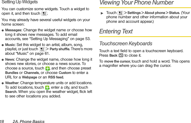 18 2A. Phone BasicsSetting Up WidgetsYou can customize some widgets. Touch a widget to open it, and then touch . You may already have several useful widgets on your home screen:ⅷMessages: Change the widget name or choose how long it shows new messages. To add email accounts, see “Setting Up Messaging” on page 53.ⅷMusic: Set this widget to an artist, album, song, playlist, or just touch  &gt; Party shuffle. There’s more about “Music” on page 61.ⅷNews: Change the widget name, choose how long it shows new stories, or choose a news source. To choose a source, touch  , and then choose preset Bundles or Channels, or choose Custom to enter a URL for a Webpage or an RSS feed.ⅷWeather: Change temperature units or add locations. To add locations, touch  , enter a city, and touch Search. When you open the weather widget, flick left to see other locations you added.Viewing Your Phone NumberᮣTouch   &gt; Settings &gt; About phone &gt; Status. (Your phone number and other information about your phone and account appear.)Entering TextTouchscreen KeyboardsTouch a text field to open a touchscreen keyboard. Press Back % to close it.To move the cursor, touch and hold a word. This opens a magnifier where you can drag the cursor.