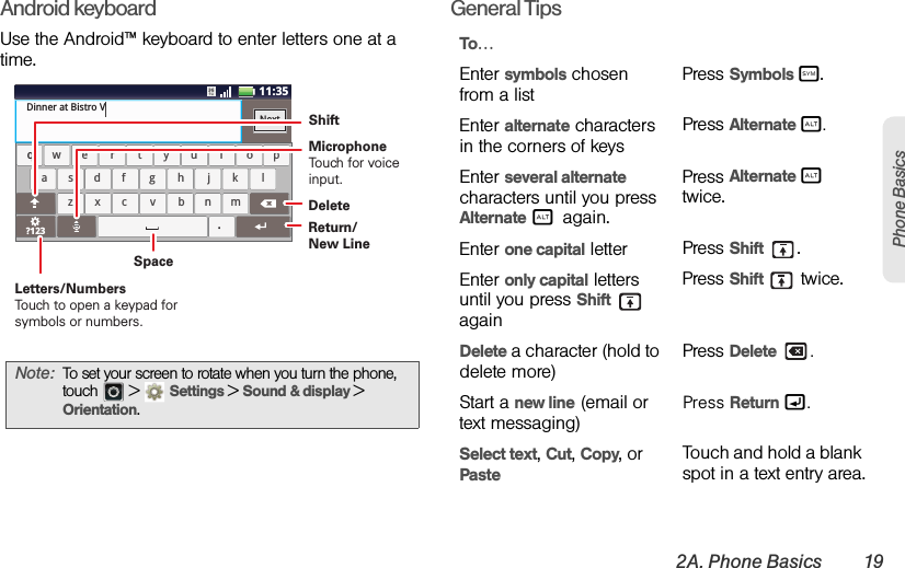 2A. Phone Basics 19Phone BasicsAndroid keyboardUse the Android™ keyboard to enter letters one at a time.General TipsNote:To set your screen to rotate when you turn the phone, touch  &gt;Settings &gt;Sound &amp; display &gt; Orientation.aszxcvbnmdf gh jk lwe r t yu i op?123safdhgkjlzcxbvmnwreytiuop.qDinner at Bistro VNextx11:35cDeleteReturn/New LineSpaceLetters/NumbersTouch to open a keypad for symbols or numbers.ShiftMicrophoneTouch for voiceinput.To…Enter symbols chosen from a listPress Symbols d.Enter alternate characters in the corners of keysPress Alternate c.Enter several alternate characters until you press Alternate c again.Press Alternate c twice.Enter one capital letter Press Shift .Enter only capital letters until you press Shift  againPress Shift   twice.Delete a character (hold to delete more)Press Delete .Start a new line (email or text messaging) Press Return g.Select text, Cut, Copy, or PasteTouch and hold a blank spot in a text entry area.