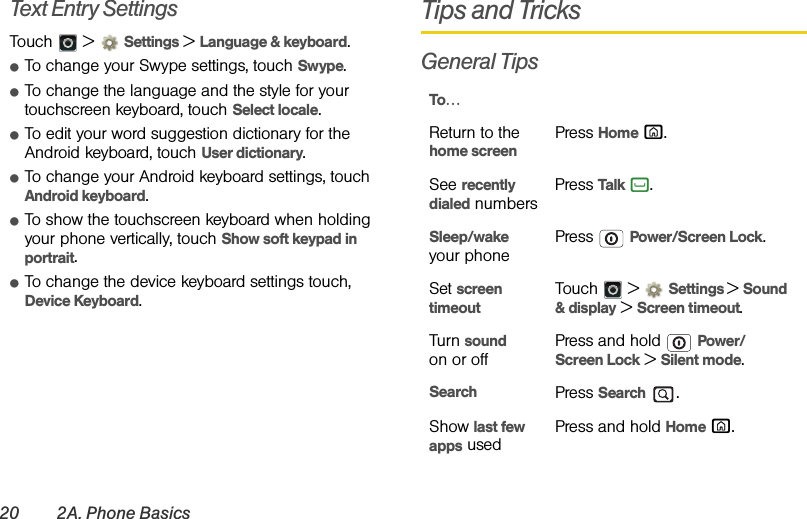 20 2A. Phone BasicsText Entry SettingsTouch  &gt; Settings &gt;Language &amp; keyboard.ⅷTo change your Swype settings, touch Swype.ⅷTo change the language and the style for your touchscreen keyboard, touch Select locale.ⅷTo edit your word suggestion dictionary for the Android keyboard, touch User dictionary.ⅷTo change your Android keyboard settings, touch Android keyboard.ⅷTo show the touchscreen keyboard when holding your phone vertically, touch Show soft keypad in portrait.ⅷTo change the device keyboard settings touch, Device Keyboard.Tips and TricksGeneral TipsTo…Return to the home screenPress Home X.See recently dialed numbersPress Talk `.Sleep/wake your phonePress  Power/Screen Lock.Set screen timeoutTouch  &gt; Settings &gt; Sound &amp; display &gt; Screen timeout.Turn sound on or offPress and hold  Power/Screen Lock &gt; Silent mode.Search Press Search .Show last few apps usedPress and hold Home X.