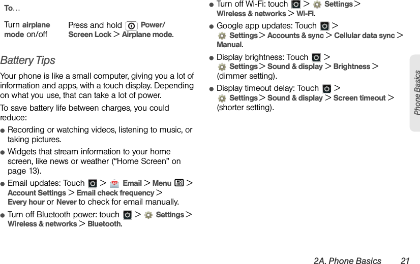 2A. Phone Basics 21Phone BasicsBattery TipsYour phone is like a small computer, giving you a lot of information and apps, with a touch display. Depending on what you use, that can take a lot of power.To save battery life between charges, you could reduce:ⅷRecording or watching videos, listening to music, or taking pictures.ⅷWidgets that stream information to your home screen, like news or weather (“Home Screen” on page 13).ⅷEmail updates: Touch   &gt;  Email &gt; Menu / &gt; Account Settings &gt; Email check frequency &gt; Every hour or Never to check for email manually.ⅷTurn off Bluetooth power: touch   &gt; Settings &gt; Wireless &amp; networks &gt; Bluetooth.ⅷTurn off Wi-Fi: touch   &gt; Settings &gt;Wireless &amp; networks &gt; Wi-Fi.ⅷGoogle app updates: Touch   &gt;Settings &gt;Accounts &amp; sync &gt; Cellular data sync &gt; Manual.ⅷDisplay brightness: Touch   &gt;Settings &gt;Sound &amp; display &gt; Brightness &gt; (dimmer setting).ⅷDisplay timeout delay: Touch   &gt;Settings &gt;Sound &amp; display &gt; Screen timeout &gt; (shorter setting).Turn airplane mode on/offPress and hold  Power/Screen Lock &gt; Airplane mode.To…