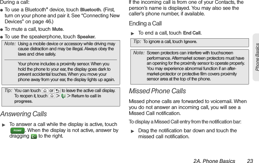 2A. Phone Basics 23Phone BasicsDuring a call:ⅷTo use a Bluetooth® device, touch Bluetooth. (First, turn on your phone and pair it. See “Connecting New Devices” on page 46.) ⅷTo mute a call, touch Mute.ⅷTo use the speakerphone, touch Speaker.Answering CallsᮣTo answer a call while the display is active, touch . When the display is not active, answer by dragging   to the right.If the incoming call is from one of your Contacts, the person’s name is displayed. You may also see the caller’s phone number, if available.Ending a CallᮣTo end a call, touch End Call.Missed Phone CallsMissed phone calls are forwarded to voicemail. When you do not answer an incoming call, you will see a Missed Call notification.To display a Missed Call entry from the notification bar:ᮣDrag the notification bar down and touch the missed call notification.Note:Using a mobile device or accessory while driving may cause distraction and may be illegal. Always obey the laws and drive safely.Your phone includes a proximity sensor. When you hold the phone to your ear, the display goes dark to prevent accidental touches. When you move your phone away from your ear, the display lights up again.Tip:You can touch  or  to leave the active call display. To reopen it, touch  &gt;  &gt;Return to call in progress.AnswerTip:To ignore a call, touchIgnore.Note:Screen protectors can interfere with touchscreen performance. Aftermarket screen protectors must have an opening for the proximity sensor to operate properly. You may experience abnormal function if an after-market-protector or protective film covers proximity sensor area at the top of the phone.