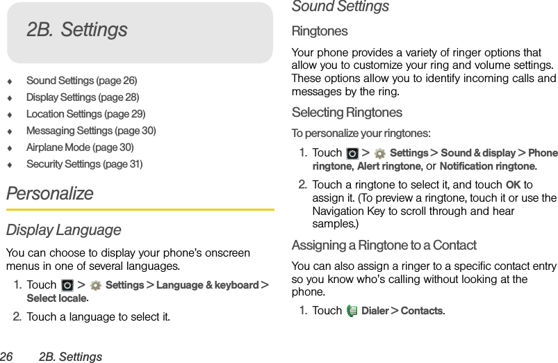 26 2B. SettingsࡗSound Settings (page 26)ࡗDisplay Settings (page 28)ࡗLocation Settings (page 29)ࡗMessaging Settings (page 30)ࡗAirplane Mode (page 30)ࡗSecurity Settings (page 31)PersonalizeDisplay LanguageYou can choose to display your phone’s onscreen menus in one of several languages.1. Touch  &gt;Settings &gt; Language &amp; keyboard &gt; Select locale.2. Touch a language to select it.Sound Settings RingtonesYour phone provides a variety of ringer options that allow you to customize your ring and volume settings. These options allow you to identify incoming calls and messages by the ring.Selecting RingtonesTo personalize your ringtones:1. Touch  &gt;Settings &gt; Sound &amp; display &gt; Phone ringtone, Alert ringtone, or Notification ringtone.2. Touch a ringtone to select it, and touch OK to assign it. (To preview a ringtone, touch it or use the Navigation Key to scroll through and hear samples.)Assigning a Ringtone to a ContactYou can also assign a ringer to a specific contact entry so you know who&apos;s calling without looking at the phone.1. Touch  Dialer &gt; Contacts.2B. Settings