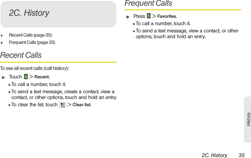 2C. History 35HistoryࡗRecent Calls (page 35)ࡗFrequent Calls (page 35)Recent Calls  To see all recent calls (call history):ᮣTouch  &gt; Recent.ⅢTo call a number, touch it.ⅢTo send a text message, create a contact, view a contact, or other options, touch and hold an entry.ⅢTo clear the list, touch  &gt; Clear list.Frequent CallsᮣPress  &gt; Favorites.ⅢTo call a number, touch it.ⅢTo send a text message, view a contact, or other options, touch and hold an entry.2C. History