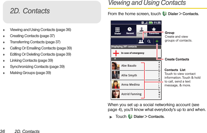 36 2D. ContactsࡗViewing and Using Contacts (page 36)ࡗCreating Contacts (page 37)ࡗTransferring Contacts (page 37)ࡗCalling Or Emailing Contacts (page 39)ࡗEditing Or Deleting Contacts (page 39)ࡗLinking Contacts (page 39)ࡗSynchronizing Contacts (page 39)ࡗMaking Groups (page 39)Viewing and Using ContactsFrom the home screen, touch  Dialer &gt; Contacts.When you set up a social networking account (see page 4), you’ll know what everybody’s up to and when. ᮣTouch Dialer &gt; Contacts.2D. ContactsContactsRecent FavoritesDialerDisplaying 297 contactsIn case of emergencyAAbe BaudoAllie SmythAnna MedinaAstrid Fanning#ABCDEFGHIJKLMNO11:35GroupCreate and viewgroups of contacts.Create ContactsContacts  ListTouch to view contact information. Touch &amp; hold to call, send a text message, &amp; more.