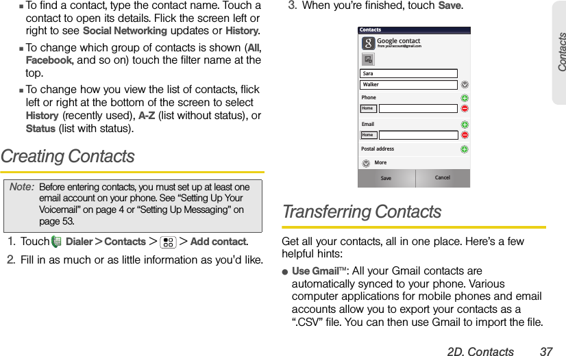 2D. Contacts 37ContactsⅢTo find a contact, type the contact name. Touch a contact to open its details. Flick the screen left or right to see Social Networking updates or History.ⅢTo change which group of contacts is shown (All, Facebook, and so on) touch the filter name at the top.ⅢTo change how you view the list of contacts, flick left or right at the bottom of the screen to select History (recently used), A-Z (list without status), or Status (list with status).Creating Contacts1. Touch Dialer &gt; Contacts &gt; &gt;Add contact.2. Fill in as much or as little information as you&apos;d like.3. When you’re finished, touch Save.Transferring ContactsGet all your contacts, all in one place. Here’s a few helpful hints:ⅷUse Gmail™: All your Gmail contacts are automatically synced to your phone. Various computer applications for mobile phones and email accounts allow you to export your contacts as a “.CSV” file. You can then use Gmail to import the file. Note:Before entering contacts, you must set up at least one email account on your phone. See “Setting Up Your Voicemail” on page 4 or “Setting Up Messaging” on page 53.SaraWalkerContactsPhoneGoogle contactfrom youraccount@gmail.comHomeEmailHomePostal addressSave CancelMore